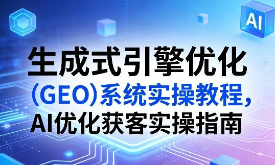 生成式引擎优化（GEO）系统实操教程，AI优化获客实操指南